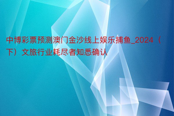 中博彩票预测澳门金沙线上娱乐捕鱼_2024（下）文旅行业耗尽者知悉确认