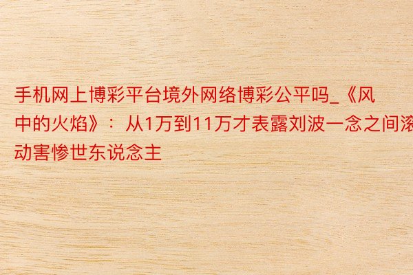 手机网上博彩平台境外网络博彩公平吗_《风中的火焰》：从1万到11万才表露刘波一念之间滚动害惨世东说念主