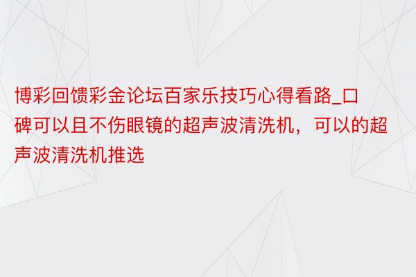 博彩回馈彩金论坛百家乐技巧心得看路_口碑可以且不伤眼镜的超声波清洗机，可以的超声波清洗机推选