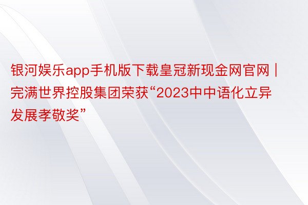 银河娱乐app手机版下载皇冠新现金网官网 | 完满世界控股集团荣获“2023中中语化立异发展孝敬奖”